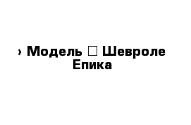  › Модель ­ Шевроле Епика